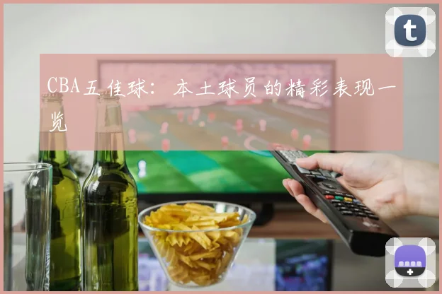 CBA五佳球：本土球员的精彩表现一览