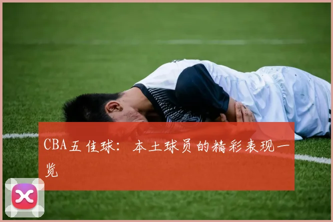 CBA五佳球：本土球员的精彩表现一览